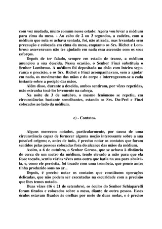 com voz mudada, muito comum nesse estado: Agora vou levar a médium 
para cima da mesa. - Ao cabo de 2 ou 3 segundos, a cadeira, com a 
médium que nela se achava sentada, foi, não atirada, mas levantada sem 
precaução e colocada em cima da mesa, enquanto os Srs. Richet e Lom-broso 
asseveravam não ter ajudado em nada essa ascensão com os seus 
esforços. 
Depois de ter falado, sempre em estado de transe, a médium 
anunciou a sua descida. Nessa ocasião, o Senhor Fínzi substituía o 
Senhor Lombroso. A médium foi depositada no chão com inteira segu-rança 
e precisão, e os Srs. Richet e Fínzi acompanhavam, sem a ajudar 
em nada, os movimentos das mãos e do corpo e interrogavam-se a cada 
instante sobre a posição das mãos. 
Além disso, durante a descida, ambos sentiram, por vêzes repetidas, 
mão estranha tocá-los levemente na cabeça. 
Na noite de 3 de outubro, o mesmo fenômeno se repetiu, em 
circunstâncias bastante semelhantes, estando os Srs. Du-Prel e Fínzi 
colocados ao lado da médium. 
e) - Contatos. 
Alguns merecem notados, particularmente, por causa de uma 
circunstância capaz de fornecer alguma noção interessante sobre a sua 
possível origem; e, antes de tudo, é preciso notar os contatos que foram 
sentidos pelas pessoas colocadas fora do alcance das mãos da médium. 
Assim, a 6 de outubro, o Senhor Gerosa, que se achava à distância 
de cerca de um metro da médium, tendo elevado a mão para que ela 
fosse tocada, sentiu várias vêzes uma outra que batia na sua para abaixá-la, 
e, como ele persistia, foi tocado com uma trombeta, que pouco antes 
tinha produzido sons no ar... 
Depois, é preciso notar os contatos que constituem operações 
delicadas, que não podem ser executadas na escuridade com a precisão 
que lhes temos notado. 
Duas vêzes (16 e 21 de setembro), os óculos do Senhor Schiaparelli 
foram tirados e colocados sobre a mesa, diante de outra pessoa. Esses 
óculos estavam fixados às orelhas por meio de duas molas, e é preciso 
 