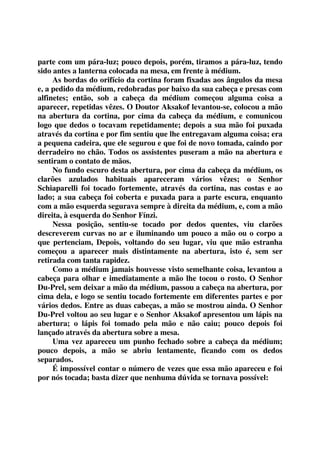 parte com um pára-luz; pouco depois, porém, tiramos a pára-luz, tendo 
sido antes a lanterna colocada na mesa, em frente à médium. 
As bordas do orifício da cortina foram fixadas aos ângulos da mesa 
e, a pedido da médium, redobradas por baixo da sua cabeça e presas com 
alfinetes; então, sob a cabeça da médium começou alguma coisa a 
aparecer, repetidas vêzes. O Doutor Aksakof levantou-se, colocou a mão 
na abertura da cortina, por cima da cabeça da médium, e comunicou 
logo que dedos o tocavam repetidamente; depois a sua mão foi puxada 
através da cortina e por fim sentiu que lhe entregavam alguma coisa; era 
a pequena cadeira, que ele segurou e que foi de novo tomada, caindo por 
derradeiro no chão. Todos os assistentes puseram a mão na abertura e 
sentiram o contato de mãos. 
No fundo escuro desta abertura, por cima da cabeça da médium, os 
clarões azulados habituais apareceram vários vêzes; o Senhor 
Schiaparelli foi tocado fortemente, através da cortina, nas costas e ao 
lado; a sua cabeça foi coberta e puxada para a parte escura, enquanto 
com a mão esquerda segurava sempre à direita da médium, e, com a mão 
direita, à esquerda do Senhor Fínzi. 
Nessa posição, sentiu-se tocado por dedos quentes, viu clarões 
descreverem curvas no ar e iluminando um pouco a mão ou o corpo a 
que pertenciam, Depois, voltando do seu lugar, viu que mão estranha 
começou a aparecer mais distintamente na abertura, isto é, sem ser 
retirada com tanta rapidez. 
Como a médium jamais houvesse visto semelhante coisa, levantou a 
cabeça para olhar e imediatamente a mão lhe tocou o rosto. O Senhor 
Du-Prel, sem deixar a mão da médium, passou a cabeça na abertura, por 
cima dela, e logo se sentiu tocado fortemente em diferentes partes e por 
vários dedos. Entre as duas cabeças, a mão se mostrou ainda. O Senhor 
Du-Prel voltou ao seu lugar e o Senhor Aksakof apresentou um lápis na 
abertura; o lápis foi tomado pela mão e não caiu; pouco depois foi 
lançado através da abertura sobre a mesa. 
Uma vez apareceu um punho fechado sobre a cabeça da médium; 
pouco depois, a mão se abriu lentamente, ficando com os dedos 
separados. 
É impossível contar o número de vezes que essa mão apareceu e foi 
por nós tocada; basta dizer que nenhuma dúvida se tornava possível: 
 