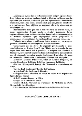 Apenas para alguns destes podíamos admitir, a rigor, a possibilidade 
de os imitar, por meio de qualquer hábil artifício da médium; todavia, 
segundo o que dissemos, é evidente que esta hipótese seria, não somente 
improvável, mas ainda inútil, no caso atual, pois que, mesmo admitindo-a, 
o conjunto dos fatos nitidamente provados não seria absolutamente 
atingido por ela. 
Reconhecemos aliás que, sob o ponto de vista da ciência exata, as 
nossas experiências deixam ainda a desejar, porquanto foram 
empreendidas sem que pudéssemos saber do que tínhamos necessidade, e 
os diversos aparelhos que empregamos foram preparados e 
improvisados sob os cuidados dos Senhores Fínzi, Gerosa e Ermácora. 
Todavia, o que vimos e verificamos basta, a nosso ver, para provar 
que esses fenômenos são bem dignos da atenção dos sábios. 
Consideramo-nos no dever de exprimir publicamente o nosso 
reconhecimento ao Senhor Dom Ércole Chiaia, que prosseguiu durante 
longos anos com tanto zelo e paciência, a despeito dos clamores e 
difamações, no desenvolvimento da faculdade mediúnica dessa médium 
notável, chamando para ela a atenção dos homens de estudo e não tendo 
em vista senão Um único fim: - a vitória de uma verdade impopular. 
Alexandre Aksakof, Diretor do jornal Os Estudos Psíquicos, em 
Leipzig, Conselheiro de Estado de S. M. o Imperador da Rússia. 
Giovanni Schiarparelli, Diretor do Observatório Astronômico de 
Milão. 
Carl Du-Prel, Doutor em Filosofia, de Munique. 
Angelo Brofferio, Professor de Filosofia. 
Giuseppe Gerosa, Professor de Física da Escola Real Superior de 
Agricultura de Portici. 
G. B. Ermácora, Doutor em Física. 
Giorgio Fínzi, Doutor em Física. 
Charles Richet, Professor da Faculdade de Medicina de Paris, 
Diretor da Revista Científica. 
César Lombroso, Professor da Faculdade de Medicina de Turim. 
CONCLUSÕES DE CHARLES RICHET 
 