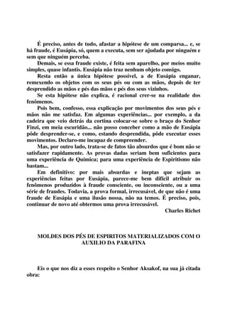 É preciso, antes de tudo, afastar a hipótese de um comparsa... e, se 
há fraude, é Eusápia, só, quem a executa, sem ser ajudada por ninguém e 
sem que ninguém perceba. 
Demais, se essa fraude existe, é feita sem aparelho, por meios muito 
simples, quase infantis. Eusápia não traz nenhum objeto consigo. 
Resta então a única hipótese possível, a de Eusápia enganar, 
remexendo os objetos com os seus pés ou com as mãos, depois de ter 
desprendido as mãos e pés das mãos e pés dos seus vizinhos. 
Se esta hipótese não explica, é racional crer-se na realidade dos 
fenômenos. 
Pois bem, confesso, essa explicação por movimentos dos seus pés e 
mãos não me satisfaz. Em algumas experiências... por exemplo, a da 
cadeira que veio detrás da cortina colocar-se sobre o braço do Senhor 
Finzi, em meia escuridão... não posso conceber como a mão de Eusápia 
pôde desprender-se, e como, estando desprendida, pôde executar esses 
movimentos. Declaro-me incapaz de compreender. 
Mas, por outro lado, trata-se de fatos tão absurdos que é bom não se 
satisfazer rapidamente. As provas dadas seriam bem suficientes para 
uma experiência de Química; para uma experiência de Espiritismo não 
bastam... 
Em definitivo: por mais absurdas e ineptas que sejam as 
experiências feitas por Eusápia, parece-me bem difícil atribuir os 
fenômenos produzidos à fraude consciente, ou inconsciente, ou a uma 
série de fraudes. Todavia, a prova formal, irrecusável, de que não é uma 
fraude de Eusápia e uma ilusão nossa, não na temos. É preciso, pois, 
continuar de novo até obtermos uma prova irrecusável. 
Charles Richet 
MOLDES DOS PÉS DE ESPIRITOS MATERIALIZADOS COM O 
AUXILIO DA PARAFINA 
Eis o que nos diz a esses respeito o Senhor Aksakof, na sua já citada 
obra: 
 