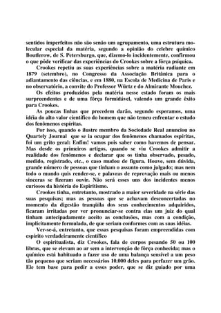 sentidos imperfeitos não são senão um agrupamento, uma estrutura mo-lecular 
especial da matéria, segundo a opinião do celebre químico 
Boutlerow, de S. Petersburgo, que, dizemo-lo incidentemente, confirmou 
o que pôde verificar das experiências do Crookes sobre a fôrça psíquica. 
Crookes repetiu as suas experiências sobre a matéria radiante em 
1879 (setembro), no Congresso da Associação Britânica para o 
adiantamento das ciências, e em 1880, na Escola de Medicina de Paris e 
no observatório, a convite do Professor Würtz e do Almirante Mouchez. 
Os efeitos produzidos pela matéria nesse estado foram os mais 
surpreendentes e de uma fôrça formidável, valendo um grande êxito 
para Crookes. 
As poucas linhas que precedem darão, segundo esperamos, uma 
idéia do alto valor científico do homem que não temeu enfrentar o estudo 
dos fenômenos espíritas. 
Por isso, quando o ilustre membro da Sociedade Real anunciou no 
Quartely Journal que se ia ocupar dos fenômenos chamados espíritas, 
foi um grito geral: Enfim! vamos pois saber como havemos de pensar. 
Mas desde os primeiros artigos, quando se viu Crookes admitir a 
realidade dos fenômenos e declarar que os tinha observado, pesado, 
medido, registrado, etc., o caso mudou de figura. Houve, sem dúvida, 
grande número de pessoas que tinham o assunto como julgado; mas nem 
todo o mundo quis render-se, e palavras de reprovação mais ou menos 
sinceras se fizeram ouvir. Não será esses uns dos incidentes menos 
curiosos da história do Espiritismo. 
Crookes tinha, entretanto, mostrado a maior severidade na série das 
suas pesquisas; mas as pessoas que se achavam desconcertadas no 
momento da digestão tranqüila dos seus conhecimentos adquiridos, 
ficaram irritadas por ver pronunciar-se contra elas um juiz do qual 
tinham antecipadamente aceito as conclusões, mas com a condição, 
implicitamente formulada, de que seriam conformes com as suas idéias. 
Ver-se-á, entretanto, que essas pesquisas foram empreendidas com 
espírito verdadeiramente científico 
O espiritualista, diz Crookes, fala de corpos pesando 50 ou 100 
libras, que se elevam ao ar sem a intervenção de fôrça conhecida; mas o 
químico está habituado a fazer uso de uma balança sensível a um peso 
tão pequeno que seriam necessários 10.000 deles para perfazer um grão. 
Ele tem base para pedir a esses poder, que se diz guiado por uma 
 