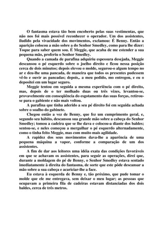 O fantasma estava tão bem encoberto pelas suas vestimentas, que 
não nos foi mais possível reconhecer o operador. Um dos assistentes, 
iludido pela vivacidade dos movimentos, exclamou: É Benny. Então a 
aparição colocou a mão sobre a do Senhor Smedley, como para lhe dizer: 
Toque para saber quem sou. É Meggie, que acaba de me estender a sua 
pequena mão, proferiu o Senhor Smedley. 
Quando a camada de parafina adquiriu espessura desejada, Meggie 
descansou o pé esquerdo sobre o joelho direito e ficou nessa posição 
cerca de dois minutos; depois elevou o molde, segurou-o algum tempo no 
ar e deu-lhe uma pancada, de maneira que todos os presentes pudessem 
vê-lo e ouvir as pancadas; depois,. a meu pedido, mo entregou, e eu o 
depositei em um lugar seguro. 
Meggie tentou em seguida a mesma experiência com o pé direito, 
mas, depois de o ter molhado duas ou três vêzes, levantou-se, 
provavelmente em conseqüência do esgotamento das suas forças, retirou-se 
para o gabiente e não mais voltou. 
A parafina que tinha aderido a seu pé direito foi em seguida achada 
sobre o soalho do gabinete. 
Chegou então a vez de Benny, que fez um cumprimento geral, e, 
segundo seu hábito, descansou sua grande mão sobre a cabeça do Senhor 
Smedley; tomou a cadeira que se lhe dava e colocou-a diante dos baldes; 
sentou-se, e neles começou a mergulhar o pé esquerdo alternadamente, 
como o tinha feito Meggie, mas com muito mais agilidade. 
A rapidez dos seus movimentos dava-lhe a aparência de uma 
pequena máquina a vapor, conforme a comparação de um dos 
assistentes. 
A fim de dar aos leitores uma idéia exata das condições favoráveis 
em que se achavam os assistentes, para seguir as operações, direi que, 
durante a moldagem do pé de Benny, o Senhor Smedley estava sentado 
imediatamente à direita do fantasma, de sorte que este pôde descansar a 
mão sobre a sua cabeça e acariciar-lhe a face. 
Eu estava à esquerda de Benny e, tão próximo, que pude tomar o 
molde que ele me entregava, sem deixar o meu lugar; as pessoas que 
ocupavam a primeira fila de cadeiras estavam distanciadas dos dois 
baldes, cerca de três metros. 
 