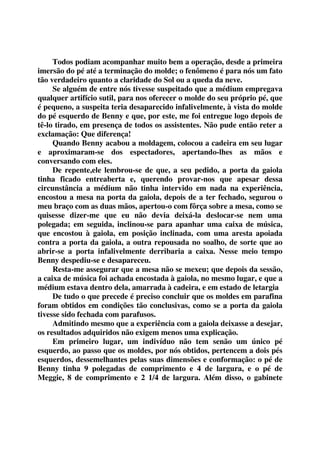 Todos podiam acompanhar muito bem a operação, desde a primeira 
imersão do pé até a terminação do molde; o fenômeno é para nós um fato 
tão verdadeiro quanto a claridade do Sol ou a queda da neve. 
Se alguém de entre nós tivesse suspeitado que a médium empregava 
qualquer artifício sutil, para nos oferecer o molde do seu próprio pé, que 
é pequeno, a suspeita teria desaparecido infalivelmente, à vista do molde 
do pé esquerdo de Benny e que, por este, me foi entregue logo depois de 
tê-lo tirado, em presença de todos os assistentes. Não pude então reter a 
exclamação: Que diferença! 
Quando Benny acabou a moldagem, colocou a cadeira em seu lugar 
e aproximaram-se dos espectadores, apertando-lhes as mãos e 
conversando com eles. 
De repente,ele lembrou-se de que, a seu pedido, a porta da gaiola 
tinha ficado entreaberta e, querendo provar-nos que apesar dessa 
circunstância a médium não tinha intervido em nada na experiência, 
encostou a mesa na porta da gaiola, depois de a ter fechado, segurou o 
meu braço com as duas mãos, apertou-o com fôrça sobre a mesa, como se 
quisesse dizer-me que eu não devia deixá-la deslocar-se nem uma 
polegada; em seguida, inclinou-se para apanhar uma caixa de música, 
que encostou à gaiola, em posição inclinada, com uma aresta apoiada 
contra a porta da gaiola, a outra repousada no soalho, de sorte que ao 
abrir-se a porta infalivelmente derribaria a caixa. Nesse meio tempo 
Benny despediu-se e desapareceu. 
Resta-me assegurar que a mesa não se mexeu; que depois da sessão, 
a caixa de música foi achada encostada à gaiola, no mesmo lugar, e que a 
médium estava dentro dela, amarrada à cadeira, e em estado de letargia 
De tudo o que precede é preciso concluir que os moldes em parafina 
foram obtidos em condições tão conclusivas, como se a porta da gaiola 
tivesse sido fechada com parafusos. 
Admitindo mesmo que a experiência com a gaiola deixasse a desejar, 
os resultados adquiridos não exigem menos uma explicação. 
Em primeiro lugar, um indivíduo não tem senão um único pé 
esquerdo, ao passo que os moldes, por nós obtidos, pertencem a dois pés 
esquerdos, dessemelhantes pelas suas dimensões e conformação: o pé de 
Benny tinha 9 polegadas de comprimento e 4 de largura, e o pé de 
Meggie, 8 de comprimento e 2 1/4 de largura. Além disso, o gabinete 
 