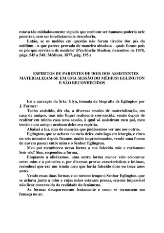 estava tão cuidadosamente vigiado que nenhum ser humano poderia nele 
penetrar, sem ser imediatamente descoberto. 
Então, se os moldes em questão não foram tirados dos pés da 
médium - o que parece provado de maneira absoluta - quais foram pois 
os pés que serviram de modelo? (Psychische Studien, dezembro de 1878, 
págs. 545 a 548; Médium, 1877, pág. 195.) 
ESPIRITOS DE PARENTES DE DOIS DOS ASSISTENTES 
MATERIALIZAM-SE EM UMA SESSÃO DO MÊDIUM EGLINGTON 
E SÃO RECONHECIDOS 
Eis a narração da Srta. Glyn, tomada da biografia de Eglington por 
J. Farmer: 
Tenho assistido, diz ela, a diversas sessões de materialização, em 
casa de amigos, mas não fiquei realmente convencida, senão depois de 
realizar em minha casa uma sessão, à qual só assistiram meu pai, meu 
irmão e um amigo; nenhum deles era espírita. 
Abaixei a luz, mas de maneira que pudéssemos ver uns aos outros. 
Eglington, que se achava no meio deles, caiu logo em letargia, e cinco 
ou seis minutos depois ficamos muito impressionados, vendo uma forma 
de nuvem passar entre mim e o Senhor Eglington. 
Meu pai reconheceu nessa forma a sua falecida mãe e exclamou: 
Sois vós? Sim, respondeu a forma. 
Enquanto a olhávamos, uma outra forma menor veio colocar-se 
entre mim e a primeira e, por diversas provas características e intimas, 
reconheci que era um irmão meu que havia falecido doze ou treze anos 
antes. 
Vendo essas duas formas e ao mesmo tempo o Senhor Eglington, que 
se achava junto a mim e cujas mãos estavam presas, era-me impassível 
não ficar convencida da realidade do fenômeno. 
As formas desapareceram lentamente e como se tornassem em 
fumaça no ar. 
 
