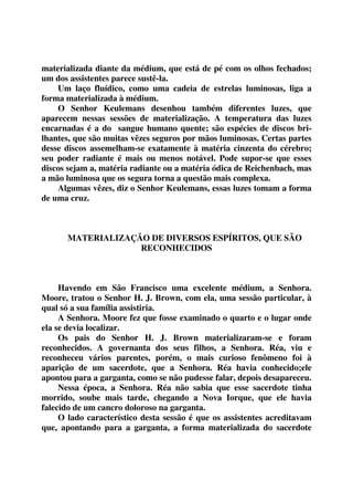 materializada diante da médium, que está de pé com os olhos fechados; 
um dos assistentes parece sustê-la. 
Um laço fluídico, como uma cadeia de estrelas luminosas, liga a 
forma materializada à médium. 
O Senhor Keulemans desenhou também diferentes luzes, que 
aparecem nessas sessões de materialização. A temperatura das luzes 
encarnadas é a do sangue humano quente; são espécies de discos bri-lhantes, 
que são muitas vêzes seguros por mãos luminosas. Certas partes 
desse discos assemelham-se exatamente à matéria cinzenta do cérebro; 
seu poder radiante é mais ou menos notável. Pode supor-se que esses 
discos sejam a, matéria radiante ou a matéria ódica de Reichenbach, mas 
a mão luminosa que os segura torna a questão mais complexa. 
Algumas vêzes, diz o Senhor Keulemans, essas luzes tomam a forma 
de uma cruz. 
MATERIALIZAÇÃO DE DIVERSOS ESPÍRITOS, QUE SÃO 
RECONHECIDOS 
Havendo em São Francisco uma excelente médium, a Senhora. 
Moore, tratou o Senhor H. J. Brown, com ela, uma sessão particular, à 
qual só a sua família assistiria. 
A Senhora. Moore fez que fosse examinado o quarto e o lugar onde 
ela se devia localizar. 
Os pais do Senhor H. J. Brown materializaram-se e foram 
reconhecidos. A governanta dos seus filhos, a Senhora. Réa, viu e 
reconheceu vários parentes, porém, o mais curioso fenômeno foi à 
aparição de um sacerdote, que a Senhora. Réa havia conhecido;ele 
apontou para a garganta, como se não pudesse falar, depois desapareceu. 
Nessa época, a Senhora. Réa não sabia que esse sacerdote tinha 
morrido, soube mais tarde, chegando a Nova Iorque, que ele havia 
falecido de um cancro doloroso na garganta. 
O lado característico desta sessão é que os assistentes acreditavam 
que, apontando para a garganta, a forma materializada do sacerdote 
 