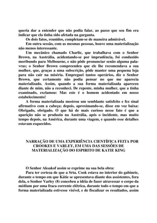 queria dar a entender que não podia falar, ao passo que seu fim era 
indicar que ela tinha sido afetada na garganta. 
Os dois fatos, reunidos, completam-se de maneira admirável. 
Em outra sessão, com as mesmas pessoas, houve uma materialização 
não menos interessante. 
Um mecânico chamado Charlie, que trabalhava com o Senhor 
Brown, na Austrália, acidentando-se por imprudência, foi conduzido 
moribundo para Melbourne, e não pôde pronunciar senão alguma pala-vras; 
o Senhor Brown compreendeu que ele lhe recomendava a sua 
mulher, que, graças a uma subscrição, pôde manter uma pequena loja 
para não cair na miséria. Empreguei tantos operários, diz o Senhor 
Brown, que certamente não podia pensar no que me aparecia 
materializado. Assim, quando a sua forma materializada apareceu 
diante de mim, não a reconheci. De repente, minha mulher, que a tinha 
examinado, exclamou: Mas este é o homem acidentado em nosso 
estabelecimento! 
A forma materializada mostrou um semblante satisfeito e fez sinal 
afirmativo com a cabeça; depois, aproximando-se, disse em voz baixa: 
Obrigado, obrigado. O que há de mais curioso nesse fato é que a 
aparição não se produziu na Austrália, após o incidente, mas muito 
tempo depois, na América, durante uma viagem, e quando esse detalhes 
estavam esquecidos. 
NARRAÇÃO DE UMA EXPERIÊNCIA CIENTÍFICA FEITA POR 
CROOKES E VARLEY, EM UMA DAS SESSÕES DE 
MATERIALIZAÇÃO DO ESPIRITO DE KATIE KING 
O Senhor Aksakof assim se exprime na sua bela obra: 
Para ter certeza de que a Srta. Cook estava no interior do gabinete, 
durante o tempo em que Kátie se apresentava diante dos assistentes, fora 
dela, o Senhor Varley (8) concebeu a idéia de fazer atravessar o corpo da 
médium por uma fraca corrente elétrica, durante todo o tempo em que a 
forma materializada estivesse visível, e de fiscalizar os resultados, assim 
 