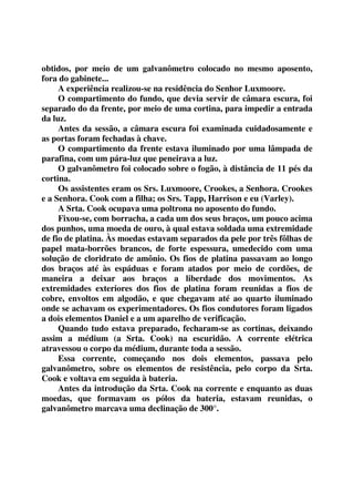 obtidos, por meio de um galvanômetro colocado no mesmo aposento, 
fora do gabinete... 
A experiência realizou-se na residência do Senhor Luxmoore. 
O compartimento do fundo, que devia servir de câmara escura, foi 
separado do da frente, por meio de uma cortina, para impedir a entrada 
da luz. 
Antes da sessão, a câmara escura foi examinada cuidadosamente e 
as portas foram fechadas à chave. 
O compartimento da frente estava iluminado por uma lâmpada de 
parafina, com um pára-luz que peneirava a luz. 
O galvanômetro foi colocado sobre o fogão, à distância de 11 pés da 
cortina. 
Os assistentes eram os Srs. Luxmoore, Crookes, a Senhora. Crookes 
e a Senhora. Cook com a filha; os Srs. Tapp, Harrison e eu (Varley). 
A Srta. Cook ocupava uma poltrona no aposento do fundo. 
Fixou-se, com borracha, a cada um dos seus braços, um pouco acima 
dos punhos, uma moeda de ouro, à qual estava soldada uma extremidade 
de fio de platina. Às moedas estavam separados da pele por três fôlhas de 
papel mata-borrões brancos, de forte espessura, umedecido com uma 
solução de cloridrato de amônio. Os fios de platina passavam ao longo 
dos braços até às espáduas e foram atados por meio de cordões, de 
maneira a deixar aos braços a liberdade dos movimentos. As 
extremidades exteriores dos fios de platina foram reunidas a fios de 
cobre, envoltos em algodão, e que chegavam até ao quarto iluminado 
onde se achavam os experimentadores. Os fios condutores foram ligados 
a dois elementos Daniel e a um aparelho de verificação. 
Quando tudo estava preparado, fecharam-se as cortinas, deixando 
assim a médium (a Srta. Cook) na escuridão. A corrente elétrica 
atravessou o corpo da médium, durante toda a sessão. 
Essa corrente, começando nos dois elementos, passava pelo 
galvanômetro, sobre os elementos de resistência, pelo corpo da Srta. 
Cook e voltava em seguida à bateria. 
Antes da introdução da Srta. Cook na corrente e enquanto as duas 
moedas, que formavam os pólos da bateria, estavam reunidas, o 
galvanômetro marcava uma declinação de 300°. 
 