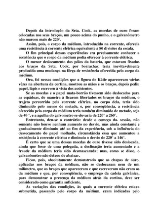 Depois da introdução da Srta. Cook, as moedas de ouro foram 
colocadas nos seus braços, um pouco acima do punho, e o galvanômetro 
não marcou mais de 220°. 
Assim, pois, o corpo da médium, introduzido na corrente, oferecia 
uma resistência à corrente elétrica equivalente a 80 divisões da escala. 
O fim principal dessas experiências era precisamente conhecer a 
resistência que o corpo da médium podia oferecer à corrente elétrica. 
O menor deslocamento dos pólos da bateria, que estavam fixados 
aos braços da Srta. Cook, por borrachas, teria inevitavelmente 
produzido uma mudança na fôrça de resistência oferecida pelo corpo da 
médium. 
Ora, foi nessas condições que a figura de Kátie apareceram várias 
vêzes na abertura da cortina, mostrou as mãos e os braços, depois pediu 
papel, lápis e escreveu à vista dos assistentes. 
Se as moedas e o papel mata-borrão tivessem sido deslocados para 
as espáduas, de maneira à ficarem libertados os braços da médium, o 
trajeto percorrido pela corrente elétrica, no corpo dela, teria sido 
diminuído pelo menos de metade, e, por conseqüência, a resistência 
oferecida pelo corpo da médium teria também diminuído de metade, seja 
de 40 °, e a agulha do galvometro se elevaria de 220° a 260°. 
Entretanto, deu-se o contrário: desde o começo da. sessão, não 
somente não houve nenhum aumento no desvio, mas ainda constante e 
gradualmente diminuiu até ao fim da experiência, sob a influência do 
dessecamento do papel molhado, circunstância essa que aumentou a 
resistência à corrente elétrica e diminuiu o desvio de 220° a 146°. 
É certo que se uma dessas moedas de ouro tivesse sido deslocada, 
ainda que fosse de uma polegada, a declinação teria aumentado e a 
fraude da médium teria sido desmascarada; mas, como se disse, o 
galvanômetro não deixou de abaixar. 
Ficou, pois, absolutamente demonstrado que as chapas de ouro, 
aplicadas nos braços da médium, não se deslocaram nem de um 
milímetro, que os braços que apareceram e que escreveram não eram os 
da médium e que, por conseqüência, o emprego da cadeia galvânica, 
para demonstrar a presença da médium atrás da cortina, deve ser 
considerado como garantia suficiente. 
As variações das condições, às quais a corrente elétrica estava 
submetida, passando pelo corpo da médium, eram indicadas pelo 
 