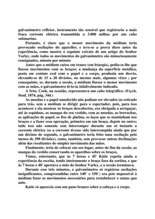 galvanômetro refletor, instrumento tão sensível que registraria a mais 
fraca corrente elétrica transmitida a 3.000 milhas por um cabo 
submarino. 
Portanto, é claro que o menor movimento da médium teria 
provocado oscilações do aparelho; e teve-se a prova disso antes da 
experiência, como mostra o seguinte extrato de um artigo do Senhor 
Varley, onde todos os movimentos do galvanômetro são minuciosamente 
consignados, minuto por minuto 
Antes que a médium caísse em transe (em letargia), pediu-se-lhe que 
fizesse movimentos com os braços; a mudança da superfície metálica, 
posta em contato real com o papel e o corpo, produziu um desvio, 
elevando-se de 15 a 20 divisões, ou mesmo mais, algumas vêzes ; por 
conseguinte, se, durante a sessão, a médium fizesse o menor movimento 
com as mãos, o galvanômetro tê-lo-ia infalivelmente indicado. 
A Srta. Cook, na ocasião, representava um cabo telegráfico. (Fsych. 
Stud, 1874, pág. 344.) 
As moedas e o papel umedecido não podiam ser elevados ou retirado 
para trás, sem a médium se dirigir para o espectador, pois, para isso 
acontecer e ela mostrar os braços descobertos, era obrigada a arregaçar, 
até às espáduas, as mangas do seu vestido, com as moedas, as borrachas, 
as aplicações de papel, os fios de platina, os laços que os mantinham nos 
braços e a fazer essa operação, primeiro em um braço, depois no outro; 
tudo isso não somente sem interromper durante um só instante a 
corrente elétrica (se a corrente tivesse sido interrompida ainda que por 
um décimo de segundo, o galvanômetro teria feito uma oscilação pelo 
menos de 290 divisões), como, também, sem provocar outras declinações 
além das resultantes do simples movimento das mãos. 
Finalmente, teria de colocar em seu lugar, antes do fim da sessão, as 
mangas do vestido conservando os aparelhos sobre os braços. 
Vimos, entretanto, que às 7 horas e 45' Kátie repetia ainda a 
experiência da escrita, tendo inteiramente o braço fora da cortina, e que 
às 7 horas e 48' apertava a mão do Senhor Varley, e a sessão terminava. 
Durante esse três minutos, o galvanômetro só registrou oscilações 
insignificantes, compreendidas entre 140° e 150°; era pois impossível à 
médium fazer os movimentos necessários para restabelecer o status quo 
ante. 
Katie só aparecia com um pano branco sobre a cabeça e o corpo. 
 
