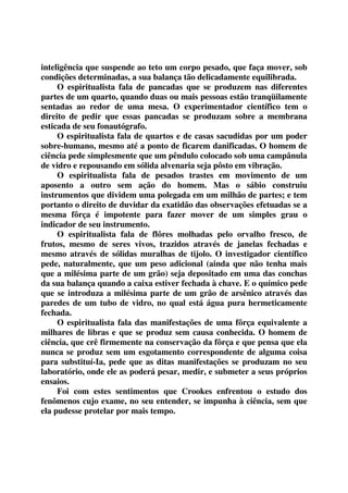 inteligência que suspende ao teto um corpo pesado, que faça mover, sob 
condições determinadas, a sua balança tão delicadamente equilibrada. 
O espiritualista fala de pancadas que se produzem nas diferentes 
partes de um quarto, quando duas ou mais pessoas estão tranqüilamente 
sentadas ao redor de uma mesa. O experimentador científico tem o 
direito de pedir que essas pancadas se produzam sobre a membrana 
esticada de seu fonautógrafo. 
O espiritualista fala de quartos e de casas sacudidas por um poder 
sobre-humano, mesmo até a ponto de ficarem danificadas. O homem de 
ciência pede simplesmente que um pêndulo colocado sob uma campânula 
de vidro e repousando em sólida alvenaria seja pôsto em vibração. 
O espiritualista fala de pesados trastes em movimento de um 
aposento a outro sem ação do homem. Mas o sábio construiu 
instrumentos que dividem uma polegada em um milhão de partes; e tem 
portanto o direito de duvidar da exatidão das observações efetuadas se a 
mesma fôrça é impotente para fazer mover de um simples grau o 
indicador de seu instrumento. 
O espiritualista fala de flôres molhadas pelo orvalho fresco, de 
frutos, mesmo de seres vivos, trazidos através de janelas fechadas e 
mesmo através de sólidas muralhas de tijolo. O investigador científico 
pede, naturalmente, que um peso adicional (ainda que não tenha mais 
que a milésima parte de um grão) seja depositado em uma das conchas 
da sua balança quando a caixa estiver fechada à chave. E o químico pede 
que se introduza a milésima parte de um grão de arsênico através das 
paredes de um tubo de vidro, no qual está água pura hermeticamente 
fechada. 
O espiritualista fala das manifestações de uma fôrça equivalente a 
milhares de libras e que se produz sem causa conhecida. O homem de 
ciência, que crê firmemente na conservação da fôrça e que pensa que ela 
nunca se produz sem um esgotamento correspondente de alguma coisa 
para substituí-Ia, pede que as ditas manifestações se produzam no seu 
laboratório, onde ele as poderá pesar, medir, e submeter a seus próprios 
ensaios. 
Foi com estes sentimentos que Crookes enfrentou o estudo dos 
fenômenos cujo exame, no seu entender, se impunha à ciência, sem que 
ela pudesse protelar por mais tempo. 
 