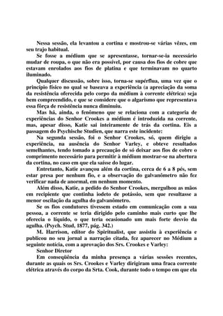 Nessa sessão, ela levantou a cortina e mostrou-se várias vêzes, em 
seu trajo habitual. 
Se fosse a médium que se apresentasse, tornar-se-ia necessário 
mudar de roupa, o que não era possível, por causa dos fios de cobre que 
estavam enrolados aos fios de platina e que terminavam no quarto 
iluminado. 
Qualquer discussão, sobre isso, torna-se supérflua, uma vez que o 
princípio físico no qual se baseava a experiência (a apreciação da soma 
da resistência oferecida pelo corpo da médium à corrente elétrica) seja 
bem compreendido, e que se considere que o algarismo que representava 
essa fôrça de resistência nunca diminuiu. 
Mas há, ainda, o fenômeno que se relaciona com a categoria de 
experiências do Senhor Crookes a médium é introduzida na corrente, 
mas, apesar disso, Katie sai inteiramente de trás da cortina. Eis a 
passagem do Psychische Studien, que narra este incidente: 
Na segunda sessão, foi o Senhor Crookes, só, quem dirigiu a 
experiência, na ausência do Senhor Varley, e obteve resultados 
semelhantes, tendo tomado a precaução de só deixar aos fios de cobre o 
comprimento necessário para permitir à médium mostrar-se na abertura 
da cortina, no caso em que ela saísse do lugar. 
Entretanto, Katie avançou além da cortina, cerca de 6 a 8 pés, sem 
estar presa por nenhum fio, e a observação do galvanômetro não fez 
verificar nada de anormal, em nenhum momento. 
Além disso, Katie, a pedido do Senhor Crookes, mergulhou as mãos 
em recipiente que continha iodeto de potássio, sem que resultasse a 
menor oscilação da agulha do galvanômetro. 
Se os fios condutores tivessem estado em comunicação com a sua 
pessoa, a corrente se teria dirigido pelo caminho mais curto que lhe 
oferecia o líquido, o que teria ocasionado um mais forte desvio da 
agulha. (Psych. Stud, 1877, pág. 342.) 
M. Harrison, editor do Spiritualist, que assistiu à experiência e 
publicou no seu jornal a narração citada, fez aparecer no Médium a 
seguinte notícia, com a aprovação dos Srs. Crookes e Varley: 
Senhor Diretor 
Em conseqüência da minha presença a várias sessões recentes, 
durante as quais os Srs. Crookes e Varley dirigiram uma fraca corrente 
elétrica através do corpo da Srta. Cook, durante todo o tempo em que ela 
 