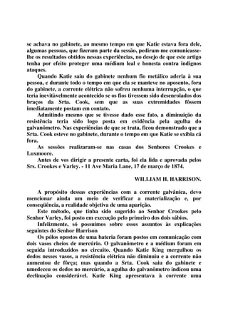 se achava no gabinete, ao mesmo tempo em que Katie estava fora dele, 
algumas pessoas, que fizeram parte da sessão, pediram-me comunicasse-lhe 
os resultados obtidos nessas experiências, no desejo de que este artigo 
tenha por efeito proteger uma médium leal e honesta contra indignos 
ataques. 
Quando Katie saiu do gabinete nenhum fio metálico aderia à sua 
pessoa, e durante todo o tempo em que ela se manteve no aposento, fora 
do gabinete, a corrente elétrica não sofreu nenhuma interrupção, o que 
teria inevitàvelmente acontecido se os fios tivessem sido desenrolados dos 
braços da Srta. Cook, sem que as suas extremidades fôssem 
imediatamente postam em contato. 
Admitindo mesmo que se tivesse dado esse fato, a diminuição da 
resistência teria sido logo posta em evidência pela agulha do 
galvanômetro. Nas experiências de que se trata, ficou demonstrado que a 
Srta. Cook esteve no gabinete, durante o tempo em que Katie se exibia cá 
fora. 
As sessões realizaram-se nas casas dos Senhores Crookes e 
Luxmoore. 
Antes de vos dirigir a presente carta, foi ela lida e aprovada pelos 
Srs. Crookes e Varley. - 11 Ave Maria Lane, 17 de março de 1874. 
WILLIAM H. HARRISON. 
A propósito dessas experiências com a corrente galvânica, devo 
mencionar ainda um meio de verificar a materialização e, por 
conseqüência, a realidade objetiva de uma aparição. 
Este método, que tinha sido sugerido ao Senhor Crookes pelo 
Senhor Varley, foi posto em execução pelo primeiro dos dois sábios. 
Infelizmente, só possuímos sobre esses assuntos às explicações 
seguintes do Senhor Harrison 
Os pólos opostos de uma bateria foram postos em comunicação com 
dois vasos cheios de mercúrio. O galvanômetro e a médium foram em 
seguida introduzidos no circuito. Quando Katie King mergulhou os 
dedos nesses vasos, a resistência elétrica não diminuiu e a corrente não 
aumentou de fôrça; mas quando a Srta. Cook saiu do gabinete e 
umedeceu os dedos no mercúrio, a agulha do galvanômetro indicou uma 
declinação considerável. Katie King apresentava à corrente uma 
 