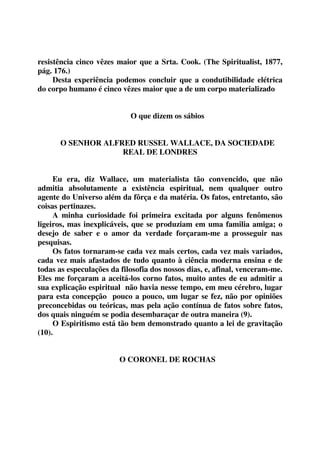 resistência cinco vêzes maior que a Srta. Cook. (The Spiritualist, 1877, 
pág. 176.) 
Desta experiência podemos concluir que a condutibilidade elétrica 
do corpo humano é cinco vêzes maior que a de um corpo materializado 
O que dizem os sábios 
O SENHOR ALFRED RUSSEL WALLACE, DA SOCIEDADE 
REAL DE LONDRES 
Eu era, diz Wallace, um materialista tão convencido, que não 
admitia absolutamente a existência espiritual, nem qualquer outro 
agente do Universo além da fôrça e da matéria. Os fatos, entretanto, são 
coisas pertinazes. 
A minha curiosidade foi primeira excitada por alguns fenômenos 
ligeiros, mas inexplicáveis, que se produziam em uma familia amiga; o 
desejo de saber e o amor da verdade forçaram-me a prosseguir nas 
pesquisas. 
Os fatos tornaram-se cada vez mais certos, cada vez mais variados, 
cada vez mais afastados de tudo quanto à ciência moderna ensina e de 
todas as especulações da filosofia dos nossos dias, e, afinal, venceram-me. 
Eles me forçaram a aceitá-los corno fatos, muito antes de eu admitir a 
sua explicação espiritual não havia nesse tempo, em meu cérebro, lugar 
para esta concepção pouco a pouco, um lugar se fez, não por opiniões 
preconcebidas ou teóricas, mas pela ação contínua de fatos sobre fatos, 
dos quais ninguém se podia desembaraçar de outra maneira (9). 
O Espiritismo está tão bem demonstrado quanto a lei de gravitação 
(10). 
O CORONEL DE ROCHAS 
 