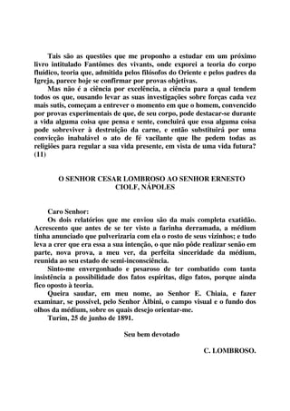 Tais são as questões que me proponho a estudar em um próximo 
livro intitulado Fantômes des vivants, onde exporei a teoria do corpo 
fluídico, teoria que, admitida pelos filósofos do Oriente e pelos padres da 
Igreja, parece hoje se confirmar por provas objetivas. 
Mas não é a ciência por excelência, a ciência para a qual tendem 
todos os que, ousando levar as suas investigações sobre forças cada vez 
mais sutis, começam a entrever o momento em que o homem, convencido 
por provas experimentais de que, de seu corpo, pode destacar-se durante 
a vida alguma coisa que pensa e sente, concluirá que essa alguma coisa 
pode sobreviver à destruição da carne, e então substituirá por uma 
convicção inabalável o ato de fé vacilante que lhe pedem todas as 
religiões para regular a sua vida presente, em vista de uma vida futura? 
(11) 
O SENHOR CESAR LOMBROSO AO SENHOR ERNESTO 
CIOLF, NÁPOLES 
Caro Senhor: 
Os dois relatórios que me enviou são da mais completa exatidão. 
Acrescento que antes de se ter visto a farinha derramada, a médium 
tinha anunciado que pulverizaria com ela o rosto de seus vizinhos; e tudo 
leva a crer que era essa a sua intenção, o que não pôde realizar senão em 
parte, nova prova, a meu ver, da perfeita sinceridade da médium, 
reunida ao seu estado de semi-inconsciência. 
Sinto-me envergonhado e pesaroso de ter combatido com tanta 
insistência a possibilidade dos fatos espíritas, digo fatos, porque ainda 
fico oposto à teoria. 
Queira saudar, em meu nome, ao Senhor E. Chiaia, e fazer 
examinar, se possível, pelo Senhor Àlbini, o campo visual e o fundo dos 
olhos da médium, sobre os quais desejo orientar-me. 
Turim, 25 de junho de 1891. 
Seu bem devotado 
C. LOMBROSO. 
 