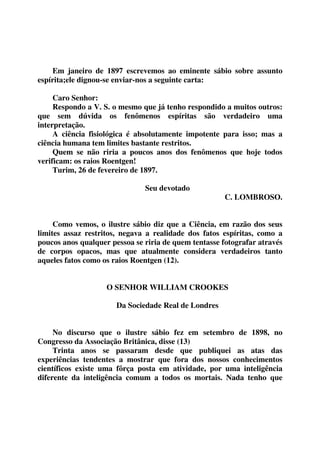 Em janeiro de 1897 escrevemos ao eminente sábio sobre assunto 
espírita;ele dignou-se enviar-nos a seguinte carta: 
Caro Senhor: 
Respondo a V. S. o mesmo que já tenho respondido a muitos outros: 
que sem dúvida os fenômenos espíritas são verdadeiro uma 
interpretação. 
A ciência fisiológica é absolutamente impotente para isso; mas a 
ciência humana tem limites bastante restritos. 
Quem se não riria a poucos anos dos fenômenos que hoje todos 
verificam: os raios Roentgen! 
Turim, 26 de fevereiro de 1897. 
Seu devotado 
C. LOMBROSO. 
Como vemos, o ilustre sábio diz que a Ciência, em razão dos seus 
limites assaz restritos, negava a realidade dos fatos espíritas, como a 
poucos anos qualquer pessoa se riria de quem tentasse fotografar através 
de corpos opacos, mas que atualmente considera verdadeiros tanto 
aqueles fatos como os raios Roentgen (12). 
O SENHOR WILLIAM CROOKES 
Da Sociedade Real de Londres 
No discurso que o ilustre sábio fez em setembro de 1898, no 
Congresso da Associação Britânica, disse (13) 
Trinta anos se passaram desde que publiquei as atas das 
experiências tendentes a mostrar que fora dos nossos conhecimentos 
científicos existe uma fôrça posta em atividade, por uma inteligência 
diferente da inteligência comum a todos os mortais. Nada tenho que 
 