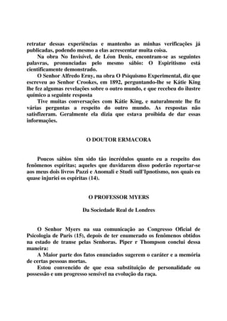 retratar dessas experiências e mantenho as minhas verificações já 
publicadas, podendo mesmo a elas acrescentar muita coisa. 
Na obra No Invisível, de Léon Denis, encontram-se as seguintes 
palavras, pronunciadas pelo mesmo sábio: O Espiritismo está 
cientificamente demonstrado. 
O Senhor Alfredo Erny, na obra O Psiquismo Experimental, diz que 
escreveu ao Senhor Crookes, em 1892, perguntando-lhe se Kátie King 
lhe fez algumas revelações sobre o outro mundo, e que recebeu do ilustre 
químico a seguinte resposta 
Tive muitas conversações com Kátie King, e naturalmente lhe fiz 
várias perguntas a respeito do outro mundo. As respostas não 
satisfizeram. Geralmente ela dizia que estava proibida de dar essas 
informações. 
O DOUTOR ERMACORA 
Poucos sábios têm sido tão incrédulos quanto eu a respeito dos 
fenômenos espíritas; aqueles que duvidarem disso poderão reportar-se 
aos meus dois livros Pazzi e Anomali e Studi sull'Ipnotismo, nos quais eu 
quase injuriei os espíritas (14). 
O PROFESSOR MYERS 
Da Sociedade Real de Londres 
O Senhor Myers na sua comunicação ao Congresso Oficial de 
Psicologia de Paris (15), depois de ter enumerado os fenômenos obtidos 
na estado de transe pelas Senhoras. Piper r Thompson conclui dessa 
maneira: 
A Maior parte dos fatos enunciados sugerem o caráter e a memória 
de certas pessoas mortas. 
Estou convencido de que essa substituição de personalidade ou 
possessão e um progresso sensível na evolução da raça. 
 