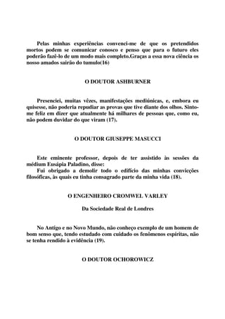 Pelas minhas experiências convenci-me de que os pretendidos 
mortos podem se comunicar conosco e penso que para o futuro eles 
poderão fazê-lo de um modo mais completo.Graças a essa nova ciência os 
nosso amados sairão do tumulo(16) 
O DOUTOR ASHBURNER 
Presenciei, muitas vêzes, manifestações mediúnicas, e, embora eu 
quisesse, não poderia repudiar as provas que tive diante dos olhos. Sinto-me 
feliz em dizer que atualmente há milhares de pessoas que, como eu, 
não podem duvidar do que viram (17). 
O DOUTOR GIUSEPPE MASUCCI 
Este eminente professor, depois de ter assistido às sessões da 
médium Eusápia Paladino, disse: 
Fui obrigado a demolir todo o edifício das minhas convicções 
filosóficas, às quais eu tinha consagrado parte da minha vida (18). 
O ENGENHEIRO CROMWEL VARLEY 
Da Sociedade Real de Londres 
No Antigo e no Novo Mundo, não conheço exemplo de um homem de 
bom senso que, tendo estudado com cuidado os fenômenos espíritas, não 
se tenha rendido à evidência (19). 
O DOUTOR OCHOROWICZ 
 