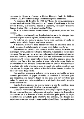 concurso da Senhora. Corner, a Elebre Florente Cook de William 
Crookes (25). Por falta de espaço, traduzimos apenas uma delas. 
No domingo, 22 de julho de 1900, às 9 horas da noite, reuniram-se 
em um hotel o Príncipe Wiszniewsky, a Princesa Wiszniewsky, o Senhor 
Doutor Bécour, as Senhoras. Bécour e Leymarie, o Senhor e Senhora. 
Béra, o Senhor Côte, e o Senhor Martins Velho. 
Às 9 1/4 horas da noite, os convidados dirigiram-se para a sala das 
sessões. 
O gabinete era formado, no ângulo da única porta da sala, por duas 
cortinas de pano espesso e preto, caindo do teto ao soalho. 
No interior do gabinete apenas havia uma cadeira, pregada no 
soalho; nessa cadeira é que a médium se sentava. 
A Senhora. Corner é uma mulher de cerca de quarenta anos de 
idade, morena, de cabelos muito pretos, de porte baixo, mas forte. 
Ela senta-se na cadeira; está com um vestido escuro, decotado, tem 
as mangas curtas, com renda branca flutuante. Amarram-se-lhe as mãos 
com uma fita que aperta, primeiro, cada punho, fortemente; depois, as 
mãos são reunidas, deixando-se entre elas um intervalo de cerca de dez 
centímetros. O corpo é amarrado por uma outra fita presa às costas da 
cadeira; por fim, a fita dos punhos é amarrada à do corpo. Todas as 
extremidades livres das fitas são seladas com um cartão. Nessa situação, 
a médium não pode levantar-se nem se servir das mãos a mais de dez 
centímetros do corpo; tem todavia a liberdade de se abanar, em vista do 
calor sufocante do gabinete. 
Em seguida,, apagam-se as luzes, exceto a que é produzida por uma 
lanterna guarnecida de papel vermelho. A claridade é suficiente para 
que ninguém possa deixar o lugar em que está, sem ser percebido por 
todos. Os assistentes estão sentados em semicírculo, formando à cadeia 
diante das cortinas. 
Depois de dez minutos de espera, ouve-se a voz do capitão; é uma 
voz rouca e pouco natural. Ele só se exprime em inglês. 
O capitão repreende asperamente a médium por agitar o leque, e lhe 
diz que esses movimentos embaraçam o trabalho. Uma curta discussão se 
trava entre ele e a Senhora. Corner, terminando pela queda do leque, 
violentamente projetado pela abertura das cortinas, em direção aos 
assistentes: o mesmo acontece com o colar da médium. Em seguida, um 
 