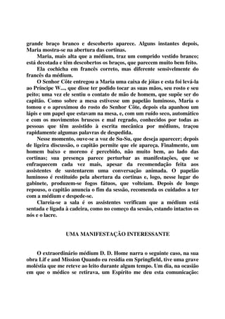 grande braço branco e descoberto aparece. Alguns instantes depois, 
Maria mostra-se na abertura das cortinas. 
Maria, mais alta que a médium, traz um comprido vestido branco; 
está decotada e têm descobertos os braços, que parecem muito bem feito. 
Ela cochicha em francês correto, mas diferente sensivelmente do 
francês da médium. 
O Senhor Côte entregou a Maria uma caixa de jóias e esta foi levá-la 
ao Príncipe W..., que disse ter podido tocar as suas mãos, seu rosto e seu 
peito; uma vez ele sentiu o contato de mão de homem, que supõe ser do 
capitão. Como sobre a mesa estivesse um papelão luminoso, Maria o 
tomou e o aproximou do rosto do Senhor Côte, depois ela apanhou um 
lápis e um papel que estavam na mesa, e, com um ruído seco, automático 
e com os movimentos bruscos e mal regrado, conhecidos por todas as 
pessoas que têm assistido à escrita mecânica por médiuns, traçou 
rapidamente algumas palavras de despedida. 
Nesse momento, ouve-se a voz de Su-Su, que deseja aparecer; depois 
de ligeira discussão, o capitão permite que ele apareça. Finalmente, um 
homem baixo e moreno é percebido, não muito bem, ao lado das 
cortinas; sua presença parece perturbar as manifestações, que se 
enfraquecem cada vez mais, apesar da recomendação feita aos 
assistentes de sustentarem uma conversação animada. O papelão 
luminoso é restituído pela abertura da cortinas e, logo, nesse lugar do 
gabinete, produzem-se fogos fátuos, que volteiam. Depois de longo 
repouso, o capitão anuncia o fim da sessão, recomenda os cuidados a ter 
com a médium e despede-se. 
Clareia-se a sala é os assistentes verificam que a médium está 
sentada e ligada à cadeira, como no começo da sessão, estando intactos os 
nós e o lacre. 
UMA MANIFESTAÇÃO INTERESSANTE 
O extraordinário médium D. D. Home narra o seguinte caso, na sua 
obra Lif e and Mission Quando eu residia em Springfield, tive uma grave 
moléstia que me reteve ao leito durante algum tempo. Um dia, na ocasião 
em que o médico se retirava, um Espírito me deu esta comunicação: 
 