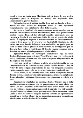 tomai o trem da tarde para Hartford, pois se trata de um negócio 
importante para o progresso da causa; não repliqueis, fazei 
simplesmente o que vos dizemos. 
Dei conhecimento à minha família dessa extraordinária ordem, e, 
apesar do meu estado de fraqueza, tomei o trem, ignorando 
completamente o que eu ia fazer e o fim de tal viagem. 
Ao chegar a Hartford, veio ao meu encontro um estrangeiro, que me 
disse: Só tive ocasião de vos ver uma única vez, mais creio que falo com o 
Senhor Home. Respondi-lhe afirmativamente, acrestando que eu 
chegava a Hartford sem nenhuma idéia do que se queria da minha 
pessoa. É engraçado! replicou o meu interlocutor, eu vinha exatamente 
tomar o trem para vos ir procurar em Springfield. Explicou-me ele, 
então, que uma família influente, bem conhecida, me pedia para eu 
fazer-lhe uma visita e prestar o meu concurso às investigações que ela 
desejava fazer sobre o Espiritismo. O fim da viagem começava pois a 
desenhar-se, mas o mistério permanecia ainda velado. 
Agradável trajeto em carruagem conduziu-nos logo ao nosso 
destino. O dono da casa, o Senhor Ward Cheney, que veio receber-me à 
porta, saudou-me, dizendo que não esperava que eu chegasse senão no 
dia seguinte pela manhã. 
Logo que entrei no vestíbulo, a minha atenção foi atraída por um 
ruído semelhante ao farfalhar de um pesado vestido de seda. Olhei ao 
redor de mim e fiquei surpreendido de não ver ninguém; passamos, 
então, a uma das salas e não me preocupei mais com esses incidente. 
Pouco depois, vi no vestíbulo uma velha baixa, com pesado vestido 
de seda escura, a qual parecia muito preocupada. Aí estava. a explicação 
desses mistérios; eu tinha ouvido, sem ver, essa pessoa que ia e vinha pela 
casa. 
Repetindo-se o farfalhar do vestido, o Senhor Cheney, que o tinha 
ouvido ao mesmo tempo em que eu, perguntou-me de onde vinha esse 
ruído. Ora esta! respondi, é do vestido de seda escura dessa velha que 
vejo no vestíbulo. Quem seria essa pessoa? A aparição era, efetivamente, 
tão perfeita que eu não duvidava que fosse uma criatura em carne e osso. 
Como o resto da família chegasse naquele instante, as apresentações 
impediram o Senhor Cheney de me responder, e, naquele momento, eu 
não tive mais ocasião de obter informações. 
 