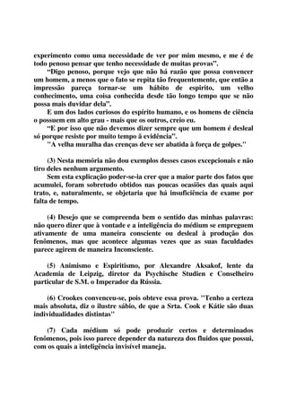 experimento como uma necessidade de ver por mim mesmo, e me é de 
todo penoso pensar que tenho necessidade de muitas provas”. 
“Digo penoso, porque vejo que não há razão que possa convencer 
um homem, a menos que o fato se repita tão frequentemente, que então a 
impressão pareça tornar-se um hábito de espirito, um velho 
conhecimento, uma coisa conhecida desde tão longo tempo que se não 
possa mais duvidar dela”. 
E um dos lados curiosos do espírito humano, e os homens de ciência 
o possuem em alto grau - mais que os outros, creio eu. 
“E por isso que não devemos dizer sempre que um homem é desleal 
só porque resiste por muito tempo ã evidência”. 
"A velha muralha das crenças deve ser abatida à força de golpes." 
(3) Nesta memória não dou exemplos desses casos excepcionais e não 
tiro deles nenhum argumento. 
Sem esta explicação poder-se-ia crer que a maior parte dos fatos que 
acumulei, foram sobretudo obtidos nas poucas ocasiões das quais aqui 
trato, e, naturalmente, se objetaria que há insuficiência de exame por 
falta de tempo. 
(4) Desejo que se compreenda bem o sentido das minhas palavras: 
não quero dizer que à vontade e a inteligência do médium se empreguem 
ativamente de uma maneira consciente ou desleal à produção dos 
fenômenos, mas que acontece algumas vezes que as suas faculdades 
parece agirem de maneira Inconsciente. 
(5) Animismo e Espiritismo, por Alexandre Aksakof, lente da 
Academia de Leipzig, diretor da Psychische Studien e Conselheiro 
particular de S.M. o Imperador da Rússia. 
(6) Crookes convenceu-se, pois obteve essa prova. "Tenho a certeza 
mais absoluta, diz o ilustre sábio, de que a Srta. Cook e Kátie são duas 
individualidades distintas" 
(7) Cada médium só pode produzir certos e determinados 
fenômenos, pois isso parece depender da natureza dos fluidos que possui, 
com os quais a inteligência invisível maneja. 
 