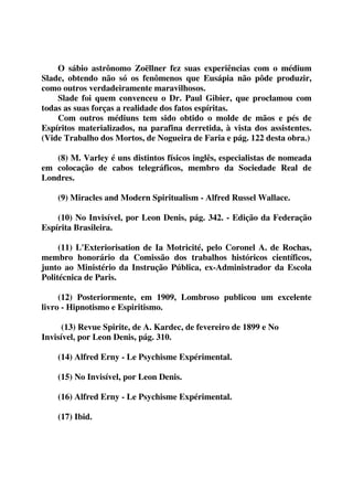 O sábio astrônomo Zoëllner fez suas experiências com o médium 
Slade, obtendo não só os fenômenos que Eusápia não pôde produzir, 
como outros verdadeiramente maravilhosos. 
Slade foi quem convenceu o Dr. Paul Gibier, que proclamou com 
todas as suas forças a realidade dos fatos espíritas. 
Com outros médiuns tem sido obtido o molde de mãos e pés de 
Espíritos materializados, na parafina derretida, à vista dos assistentes. 
(Vide Trabalho dos Mortos, de Nogueira de Faria e pág. 122 desta obra.) 
(8) M. Varley é uns distintos físicos inglês, especialistas de nomeada 
em colocação de cabos telegráficos, membro da Sociedade Real de 
Londres. 
(9) Miracles and Modern Spiritualism - Alfred Russel Wallace. 
(10) No Invisível, por Leon Denis, pág. 342. - Edição da Federação 
Espírita Brasileira. 
(11) L'Exteriorisation de Ia Motricité, pelo Coronel A. de Rochas, 
membro honorário da Comissão dos trabalhos históricos científicos, 
junto ao Ministério da Instrução Pública, ex-Administrador da Escola 
Politécnica de Paris. 
(12) Posteriormente, em 1909, Lombroso publicou um excelente 
livro - Hipnotismo e Espiritismo. 
(13) Revue Spirite, de A. Kardec, de fevereiro de 1899 e No 
Invisível, por Leon Denis, pág. 310. 
(14) Alfred Erny - Le Psychisme Expérimental. 
(15) No Invisível, por Leon Denis. 
(16) Alfred Erny - Le Psychisme Expérimental. 
(17) Ibid. 
 