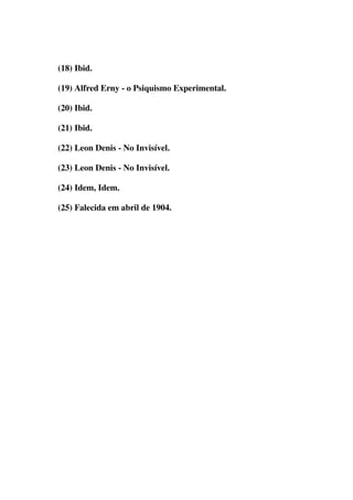 (18) Ibid. 
(19) Alfred Erny - o Psiquismo Experimental. 
(20) Ibid. 
(21) Ibid. 
(22) Leon Denis - No Invisível. 
(23) Leon Denis - No Invisível. 
(24) Idem, Idem. 
(25) Falecida em abril de 1904. 
