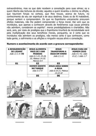 extraordinários, mas os que dele recebem a consolação para suas almas; os a
quem liberta das torturas da dúvida; aqueles a quem levantou o ânimo na aflição,
que hauriram forças na certeza, que lhes trouxe, acerca do futuro, no
conhecimento do seu ser espiritual e de seus destinos. Esses os de fé inabalável,
porque sentem e compreendem. Os que no Espiritismo unicamente procuram
efeitos materiais, não lhe podem compreender a força moral. Daí vem que os
incrédulos, que apenas o conhecem através de fenômenos cuja causa primária
não admitem, consideram os espírita". meros prestidigitadores e charlatães. Não
será, pois, por meio de prodígios que o Espiritismo triunfará da incredulidade será
pela multiplicação dos seus benefícios morais, porquanto, se é certo que os
incrédulos não admitem os prodígios, não menos certo é que conhecem, como
toda gente, o sofrimento e as aflições e ninguém recusa alívio e consolação.
Numere o acontecimento de acordo com a gravura correspondente:
A RESSURREIÇÃO
DE LÁZARO
João 11:1 A 45O
JESUS ALIMENTA
MAIS DE 5 000
PESSOAS
João 6:1-15; 25-28,
35; Mateus 14:19;
Marcos 6:4
JESUS
TRANSFORMA A
ÁGUA EM VINHO
João 2:1-11
JESUS CURA UM
HOMEM CEGO
João 9:1-41; João
8:12; 1 João 1:7
01 02 03 04
HOMEM DOENTE
NO TANQUE
João 5:1-47
JESUS ANDA SOBRE
A ÁGUA
João 6:16-21; Mateus
14:22-32
05 06
______ ______ ______
______ ______ ______
 