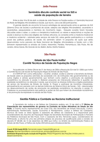 João Pessoa
Seminário discute controle social no SUS e
saúde da população de terreiro
Entre os dias 18 e 20 de abril, a cidade de João Pessoa na Paraíba sediou o V Seminário Nacional
da Rede de Religiões Afro-brasileiras e Saúde, que reuniu cerca de 220 participantes.
O grande desafio do encontro foi buscar estratégias de aproximação entre os gestores do SUS
(Sistema Único de Saúde) e profissionais de saúde, adeptos das religiões Afro-brasileiras, sacerdotes e
sacerdotisas, pesquisadores e membros do movimento negro. Naquela ocasião foram travadas
discussões sobre o saber, o cuidar e a terapêutica tradicional, os valores e expectativas e noções de
saúde e doença na ótica das religiões de matrizes africanas, as conexões entre a medicina tradicional
e medicina ocidental – adotada pelos serviços da rede SUS, sobre gestão participativa e o controle
social das políticas públicas de saúde. Do seminário saíram 15 propostas de ação que serão
desenvolvidas numa parceria da Rede Nacional de Religiões Afro-brasileiras e Saúde com o SUS.
Estiveram representados os estados do Ceara, Maranhão, Paraíba, Pernambuco, São Paulo, Rio de
Janeiro, Minas Gerais, Rio Grande do Sul, Belém, Bahia, Distrito Federal.

São Paulo
Estado de São Paulo institui
Comitê Técnico de Saúde da População Negra
Foi publicado no Diário Oficial de 31 de Março de 2006 a Resolução SS-4 de13-1-2006 que institui
o Comitê Técnico de Saúde da População Negra do Estado de São Paulo.
O CTSPN-SP tem como atribuições: I. Acolher, analisar, avaliar e orientar a Secretaria de Estado
da Saúde sobre as propostas advindas da sociedade civil, de instituições não governamentais ou de
outros órgãos e setores governamentais que tenham como objetivo a promoção da eqüidade
racial/étnica na atenção á saúde; II. Elaborar propostas de intervenção referentes à questão da
eqüidade racial/étnica na atenção à saúde, que envolvam as diversas instâncias e órgãos prestadores
de serviço da Secretaria de Estado da Saúde; III. Propor e participar de iniciativas intersetoriais,
principalmente em parceria com as demais instâncias do Sistema Único de Saúde – SUS - relacionadas
ao desenvolvimento de ações de promoção da eqüidade racial/étnica na atenção à saúde; IV.
Colaborar no acompanhamento das políticas e ações do SUS que tratem da diversidade racial/étnica
e da promoção da eqüidade no estado de São Paulo.

Gestão Pública e Combate ao Racismo Institucional
A Secretaria da Justiça e da Defesa da Cidadania realizou em 12 de abril a 1ª Oficina de
Capacitação dos representantes do governo na Comissão de Ações Afirmativas do Estado de São
Paulo. O evento reuniu representantes da Casa Civil, das Secretarias de Estado Educação, Cultura,
Administração Penitenciaria, Saúde, Economia e Planejamento, Justiça e Defesa da Cidadania,
técnicos de todas as áreas ligadas à assessoria de defesa da cidadania e o responsável pela
Coordenadoria dos Assuntos da População Negra da Secretaria Municipal de Participação e Parceria
da Prefeitura Municipal de São Paulo. Com a assessoria de Dra. Fernanda Lopes, coordenadora do
PCRI-Saúde, a oficina foi uma das primeiras etapas do processo de qualificação para a revisão do
decreto Nº 48.328, de 15 de dezembro de 2003 que institui, no âmbito da Administração Pública do
Estado de São Paulo, a Política de Ações Afirmativas para Afrodescendentes.

Coord. PCRI-Saúde/DFID: Fernanda Lopes f-lopes@dfid.gov.uk
Redação: Rachel Quintiliano comunicacao_pcrisaude@yahoo.com.br
Instituição Responsável pela execução do Programa: PNUD Programa das Nações Unidas para o
Desenvolvimento.

 