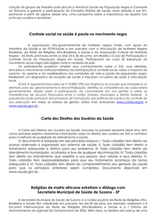 criação de grupos de trabalho para discutir a temática Saúde da População Negra e Combate
ao Racismo e garantir a participação do Conselho Distrital de Saúde neste debate e por fim,
promover a partir de agosto desde ano, uma campanha sobre a importância do Quesito Cor
junto aos usuários e servidores .

Controle social na saúde é pauta no movimento negro
A organização não-governamental de mulheres negras Criola, com apoio do
Ministério da Saúde e do PCRI-Saúde e em parceria com a Articulação de Mulheres Negras
Brasileiras, da Rede de Religiões Afro-Brasileiras e Saúde e da Associação Cultural de Mulheres
Negras - ACMUN, promoveu entre os dias 25 e 30 de junho, em Brasília o Curso de Participação e
Controle Social da População Negra em Saúde. Participaram do curso 50 lideranças do
movimento social negro das regiões norte e nordeste do país.
Os participantes puderam ampliar seus conhecimentos sobre o SUS, suas diretrizes,
princípios e mecanismos institucionalizados de participação e controle social, sobre o impacto do
racismo, do sexismo e do neoliberalismo nas condições de vida e saúde da população negra.
Realizaram um diagnóstico de situação de saúde e traçaram um plano de ação e articulação
local.
O SUS é regulamentado pela Lei n° 8.080/1990 (Lei Orgânica da Saúde) que estabelece as
diretrizes para seu gerenciamento e descentralização, detalha as competências de cada esfera
governamental, dispõe sobre a participação da comunidade em sua gestão e sobre as
transferências de recursos financeiros entre a União, Estados, Municípios e Distrito Federal. A
população pode participar dos processos de formulação das políticas de saúde e do controle de
sua execução em todas as esferas de gestão. Saiba mais acessando www.criola.org.br e
www.saude.gov.br .

Carta dos Direitos dos Usuários da Saúde
A Carta dos Direitos dos Usuários da Saúde, lançada no primeiro semestre deste ano, tem
como principal objetivo disseminar informações sobre os direitos dos usuários do SUS e contribuir
para a melhoria da qualidade do atendimento à saúde.

O documento é baseado em seis princípios básicos: I. Todo cidadão tem direito ao
acesso ordenado e organizado aos sistemas de saúde; II. Todo cidadão tem direito a
tratamento adequado e efetivo para seu problema; III. Todo cidadão tem direito ao
atendimento humanizado, acolhedor e livre de qualquer discriminação; IV. Todo cidadão
tem direito ao atendimento que respeite a sua pessoa, seus valores e seus direitos; V.
Todo cidadão tem responsabilidades para que seu tratamento aconteça da forma
adequada e VI. Todo cidadão tem direito ao comprometimento dos gestores da saúde
para que os princípios anteriores sejam cumpridos. Documento disponível em
www.saude.gov.br .

Religiões de matriz africana estreitam o diálogo com
Secretaria Municipal de Saúde de Suzano - SP
A Secretaria Municipal de Saúde de Suzano e o núcleo paulista da Rede de Religiões AfroBrasileiras e Saúde têm trabalhado em parceria. No dia 02 de julho, por exemplo, realizaram o II
Encontro Intermunicipal da Rede de Religiões Afro-Brasileiras e Saúde e a I Oficina de
Monitoramento da Agenda de Compromissos de 2006. Além disso, os terreiros são palcos de uma

 