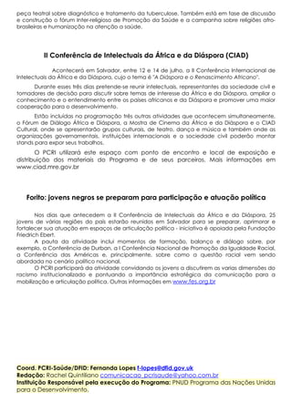 peça teatral sobre diagnóstico e tratamento da tuberculose. Também está em fase de discussão
e construção o fórum Inter-religioso de Promoção da Saúde e a campanha sobre religiões afrobrasileiras e humanização na atenção a saúde.

II Conferência de Intelectuais da África e da Diáspora (CIAD)
Acontecerá em Salvador, entre 12 e 14 de julho, a II Conferência Internacional de
Intelectuais da África e da Diáspora, cujo o tema é "A Diáspora e o Renascimento Africano".
Durante esses três dias pretende-se reunir intelectuais, representantes da sociedade civil e
tomadores de decisão para discutir sobre temas de interesse da África e da Diáspora, ampliar o
conhecimento e o entendimento entre os países africanos e da Diáspora e promover uma maior
cooperação para o desenvolvimento.
Estão incluídas na programação três outras atividades que acontecem simultaneamente,
o Fórum de Diálogo África e Diáspora, a Mostra de Cinema da África e da Diáspora e o CIAD
Cultural, onde se apresentarão grupos culturais, de teatro, dança e música e também onde as
organizações governamentais, instituições internacionais e a sociedade civil poderão montar
stands para expor seus trabalhos.

O PCRI utilizará este espaço com ponto de encontro e local de exposição e
distribuição dos materiais do Programa e de seus parceiros. Mais informações em
www.ciad.mre.gov.br

Forito: jovens negros se preparam para participação e atuação política
Nos dias que antecedem a II Conferência de Intelectuais da África e da Diáspora, 25
jovens de várias regiões do país estarão reunidos em Salvador para se preparar, aprimorar e
fortalecer sua atuação em espaços de articulação política - iniciativa é apoiada pela Fundação
Friedrich Ebert.
A pauta da atividade inclui momentos de formação, balanço e diálogo sobre, por
exemplo, a Conferência de Durban, a I Conferência Nacional de Promoção da Igualdade Racial,
a Conferência das Américas e, principalmente, sobre como a questão racial vem sendo
abordada no cenário político nacional.
O PCRI participará da atividade convidando os jovens a discutirem as varias dimensões do
racismo institucionalizado e pontuando a importância estratégica da comunicação para a
mobilização e articulação política. Outras informações em www.fes.org.br

Coord. PCRI-Saúde/DFID: Fernanda Lopes f-lopes@dfid.gov.uk
Redação: Rachel Quintiliano comunicacao_pcrisaude@yahoo.com.br
Instituição Responsável pela execução do Programa: PNUD Programa das Nações Unidas
para o Desenvolvimento.

 