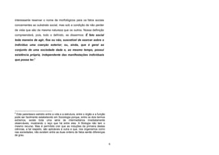 6
interessante reservar o nome de morfológicos para os fatos sociais
concernentes ao substrato social, mas sob a condição de não perder
de vista que são da mesma natureza que os outros. Nossa definição
compreenderá, pois, todo o definido, se dissermos: É fato social
toda maneira de agir, fixa ou não, suscetível de exercer sobre o
indivíduo uma coerção exterior; ou, ainda, que é geral ao
conjunto de uma sociedade dada e, ao mesmo tempo, possui
existência própria, independente das manifestações individuais
que possa ter.2
2
Este parentesco estreito entre a vida e a estrutura, entre o órgão e a função
pode ser facilmente estabelecido em Sociologia porque, entre os dois termos
extremos, existe toda uma série de intermediários imediatamente
observáveis, mostrando o laço que há entre eles. A Biologia não tem o
mesmo recurso. Mas é permitido crer que as induções da primeira destas
ciências, a tal respeito, são aplicáveis à outra e que, nos organismos como
nas sociedades, não existem entre as duas ordens de fatos senão diferenças
de grau.
 