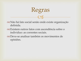 Regras
                     
 Não há fato social senão onde existe organização
  definida.
 Existem outros fatos com ascendência sobre o
  indivíduo: as correntes sociais.
 Deve-se analisar também os movimentos de
  opiniões.
 