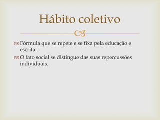 Hábito coletivo
                
 Fórmula que se repete e se fixa pela educação e
  escrita.
 O fato social se distingue das suas repercussões
  individuais.
 