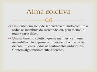 Alma coletiva
                
 Um fenômeno só pode ser coletivo quando comum a
  todos os membros da sociedade, ou, pelo menos, à
  maior parte deles.
 Um sentimento coletivo que se manifesta em uma
  assembléia não exprime simplesmente o que havia
  de comum entre todos os sentimentos individuais.
  Contém algo inteiramente diferente.
 