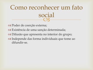 Como reconhecer um fato
         social
                       
 Poder de coerção externa;
 Existência de uma sanção determinada;
 Difusão que apresenta no interior do grupo;
 Independe das forma individuais que tome ao
  difundir-se.
 