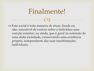 Finalmente!
                   
 Fato social é toda maneira de atuar, fixada ou
  não, suscetível de exercer sobre o indivíduo uma
  coerção exterior; ou ainda, que é geral na extensão de
  uma dada sociedade, conservando uma existência
  própria, independente das suas manifestações
  individuais.
 