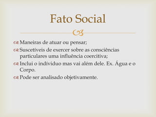 Fato Social
                   
 Maneiras de atuar ou pensar;
 Suscetíveis de exercer sobre as consciências
  particulares uma influência coercitiva;
 Inclui o indíviduo mas vai além dele. Ex. Água e o
  Corpo.
 Pode ser analisado objetivamente.
 