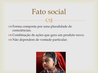 Fato social
                  
 Forma composta por uma pluralidade de
  consciências;
 Combinação de ações que gera um produto novo;
 Não dependem de vontade particular.
 