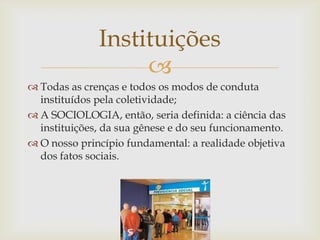 Instituições
                   
 Todas as crenças e todos os modos de conduta
  instituídos pela coletividade;
 A SOCIOLOGIA, então, seria definida: a ciência das
  instituições, da sua gênese e do seu funcionamento.
 O nosso princípio fundamental: a realidade objetiva
  dos fatos sociais.
 