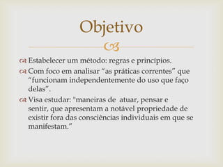 Objetivo
                    
 Estabelecer um método: regras e princípios.
 Com foco em analisar “as práticas correntes” que
  “funcionam independentemente do uso que faço
  delas”.
 Visa estudar: "maneiras de atuar, pensar e
  sentir, que apresentam a notável propriedade de
  existir fora das consciências individuais em que se
  manifestam.”
 