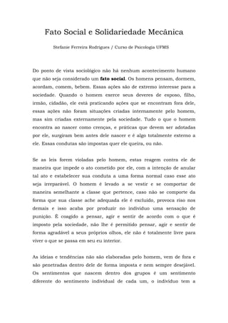 Fato Social e Solidariedade Mecânica
Stefanie Ferreira Rodrigues / Curso de Psicologia UFMS
Do ponto de vista sociológico não há nenhum acontecimento humano
que não seja considerado um fato social. Os homens pensam, dormem,
acordam, comem, bebem. Essas ações são de extremo interesse para a
sociedade. Quando o homem exerce seus deveres de esposo, filho,
irmão, cidadão, ele está praticando ações que se encontram fora dele,
essas ações não foram situações criadas internamente pelo homem,
mas sim criadas externamente pela sociedade. Tudo o que o homem
encontra ao nascer como crenças, e práticas que devem ser adotadas
por ele, surgiram bem antes dele nascer e é algo totalmente externo a
ele. Essas condutas são impostas quer ele queira, ou não.
Se as leis forem violadas pelo homem, estas reagem contra ele de
maneira que impede o ato cometido por ele, com a intenção de anular
tal ato e estabelecer sua conduta a uma forma normal caso esse ato
seja irreparável. O homem é levado a se vestir e se comportar de
maneira semelhante a classe que pertence, caso não se comporte da
forma que sua classe ache adequada ele é excluído, provoca riso nos
demais e isso acaba por produzir no individuo uma sensação de
punição. É coagido a pensar, agir e sentir de acordo com o que é
imposto pela sociedade, não lhe é permitido pensar, agir e sentir de
forma agradável a seus próprios olhos, ele não é totalmente livre para
viver o que se passa em seu eu interior.
As ideias e tendências não são elaboradas pelo homem, vem de fora e
são penetradas dentro dele de forma imposta e nem sempre desejável.
Os sentimentos que nascem dentro dos grupos é um sentimento
diferente do sentimento individual de cada um, o individuo tem a
 