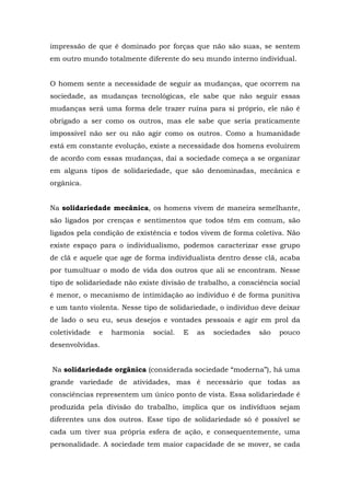impressão de que é dominado por forças que não são suas, se sentem
em outro mundo totalmente diferente do seu mundo interno individual.
O homem sente a necessidade de seguir as mudanças, que ocorrem na
sociedade, as mudanças tecnológicas, ele sabe que não seguir essas
mudanças será uma forma dele trazer ruína para si próprio, ele não é
obrigado a ser como os outros, mas ele sabe que seria praticamente
impossível não ser ou não agir como os outros. Como a humanidade
está em constante evolução, existe a necessidade dos homens evoluírem
de acordo com essas mudanças, daí a sociedade começa a se organizar
em alguns tipos de solidariedade, que são denominadas, mecânica e
orgânica.
Na solidariedade mecânica, os homens vivem de maneira semelhante,
são ligados por crenças e sentimentos que todos têm em comum, são
ligados pela condição de existência e todos vivem de forma coletiva. Não
existe espaço para o individualismo, podemos caracterizar esse grupo
de clã e aquele que age de forma individualista dentro desse clã, acaba
por tumultuar o modo de vida dos outros que ali se encontram. Nesse
tipo de solidariedade não existe divisão de trabalho, a consciência social
é menor, o mecanismo de intimidação ao indivíduo é de forma punitiva
e um tanto violenta. Nesse tipo de solidariedade, o indivíduo deve deixar
de lado o seu eu, seus desejos e vontades pessoais e agir em prol da
coletividade e harmonia social. E as sociedades são pouco
desenvolvidas.
Na solidariedade orgânica (considerada sociedade “moderna”), há uma
grande variedade de atividades, mas é necessário que todas as
consciências representem um único ponto de vista. Essa solidariedade é
produzida pela divisão do trabalho, implica que os indivíduos sejam
diferentes uns dos outros. Esse tipo de solidariedade só é possível se
cada um tiver sua própria esfera de ação, e consequentemente, uma
personalidade. A sociedade tem maior capacidade de se mover, se cada
 