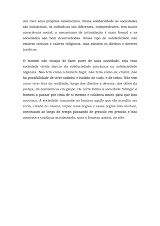 um tiver seus próprios movimentos. Nessa solidariedade as sociedades
são industriais, os indivíduos são diferentes, independentes, tem maior
consciência social, o mecanismo de intimidação é mais formal e as
sociedades são bem desenvolvidas. Nesse tipo de solidariedade não
existem crenças e valores religiosos, mas existem os direitos e deveres
jurídicos.
O homem não escapa de fazer parte de uma sociedade, seja essa
sociedade vivida dentro da solidariedade mecânica ou solidariedade
orgânica. Não tem como o homem fugir, não teria como ele existir, não
há possibilidade de viver sozinho e isolado de tudo, e de todos. Não tem
como viver fora da realidade, longe dos direitos e deveres, dos olhos da
justiça, da convivência em grupo. De certa forma a sociedade “obriga” o
homem a passar por cima de si mesmo e colabora muito para que isso
aconteça. A sociedade transmite ao homem aquilo que ela acredita ser
certo, errado ou imoral, impõe suas regras e essas regras não mudam,
continuam ao longo do tempo passando de geração em geração e isso
acontece e continua acontecendo, quer o homem queira, ou não.
 