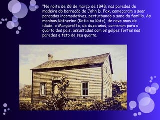 "Na noite de 28 de março de 1848, nas paredes de
madeira do barracão de John D. Fox, começaram a soar
pancadas incomodativas, perturbando o sono da família. As
meninas Katherine (Katie ou Kate), de nove anos de
idade, e Margarette, de doze anos, correram para o
quarto dos pais, assustadas com os golpes fortes nas
paredes e teto de seu quarto.
 
