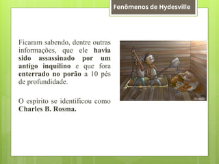 Ficaram sabendo, dentre outras
informações, que ele havia
sido assassinado por um
antigo inquilino e que fora
enterrado no porão a 10 pés
de profundidade.
O espírito se identificou como
Charles B. Rosma.
Fenômenos de Hydesville
 