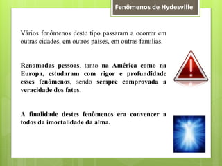 Vários fenômenos deste tipo passaram a ocorrer em
outras cidades, em outros países, em outras famílias.
Renomadas pessoas, tanto na América como na
Europa, estudaram com rigor e profundidade
esses fenômenos, sendo sempre comprovada a
veracidade dos fatos.
A finalidade destes fenômenos era convencer a
todos da imortalidade da alma.
Fenômenos de Hydesville
 