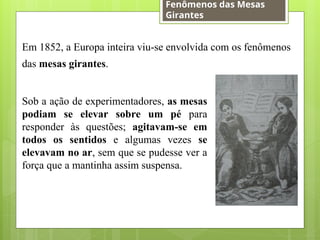 Sob a ação de experimentadores, as mesas
podiam se elevar sobre um pé para
responder às questões; agitavam-se em
todos os sentidos e algumas vezes se
elevavam no ar, sem que se pudesse ver a
força que a mantinha assim suspensa.
Em 1852, a Europa inteira viu-se envolvida com os fenômenos
das mesas girantes.
Fenômenos das Mesas
Girantes
 