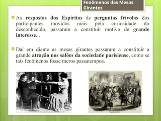 As respostas dos Espíritos às perguntas frívolas dos
participantes movidos mais pela curiosidade do
desconhecido, passaram a constituir motivo de grande
interesse...
 Daí em diante as mesas girantes passaram a constituir a
grande atração nos salões da sociedade parisiense, como se
tais fenômenos fosse meros passatempos.
Fenômenos das Mesas
Girantes
 