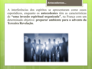 A interferências dos espíritos se apresentaram como casos
esporádicos, enquanto os antecedentes têm as características
de “uma invasão espiritual organizada”, na França com um
determinado objetivo: preparar ambiente para o advento da
Terceira Revelação.
Antecedentes...
 
